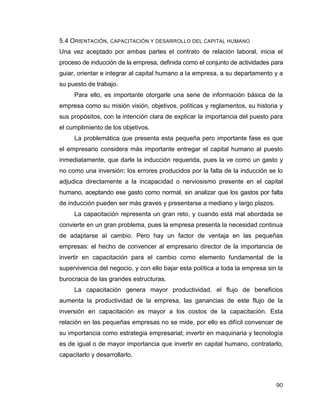 90
5.4 ORIENTACIÓN, CAPACITACIÓN Y DESARROLLO DEL CAPITAL HUMANO
Una vez aceptado por ambas partes el contrato de relación laboral, inicia el
proceso de inducción de la empresa, definida como el conjunto de actividades para
guiar, orientar e integrar al capital humano a la empresa, a su departamento y a
su puesto de trabajo.
Para ello, es importante otorgarle una serie de información básica de la
empresa como su misión visión, objetivos, políticas y reglamentos, su historia y
sus propósitos, con la intención clara de explicar la importancia del puesto para
el cumplimiento de los objetivos.
La problemática que presenta esta pequeña pero importante fase es que
el empresario considera más importante entregar el capital humano al puesto
inmediatamente, que darle la inducción requerida, pues la ve como un gasto y
no como una inversión; los errores producidos por la falta de la inducción se lo
adjudica directamente a la incapacidad o nerviosismo presente en el capital
humano, aceptando ese gasto como normal, sin analizar que los gastos por falta
de inducción pueden ser más graves y presentarse a mediano y largo plazos.
La capacitación representa un gran reto, y cuando está mal abordada se
convierte en un gran problema, pues la empresa presenta la necesidad continua
de adaptarse al cambio. Pero hay un factor de ventaja en las pequeñas
empresas: el hecho de convencer al empresario director de la importancia de
invertir en capacitación para el cambio como elemento fundamental de la
supervivencia del negocio, y con ello bajar esta política a toda la empresa sin la
burocracia de las grandes estructuras.
La capacitación genera mayor productividad, el flujo de beneficios
aumenta la productividad de la empresa, las ganancias de este flujo de la
inversión en capacitación es mayor a los costos de la capacitación. Esta
relación en las pequeñas empresas no se mide, por ello es difícil convencer de
su importancia como estrategia empresarial; invertir en maquinaria y tecnología
es de igual o de mayor importancia que invertir en capital humano, contratarlo,
capacitarlo y desarrollarlo.
 