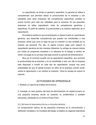 91
La capacitación se divide en general y especifica. La general se refiere a
competencias que permiten elevar la productividad de la empresa y son
utilizables para otras empresas; las competencias específicas cumplen la
misma función pero sólo son utilizables para la empresa. En las pequeñas
empresas se utiliza capacitación mixta de competencias genéricas y
especificas. El perfil de salarios, la productividad y la rotación dependen de la
capacitación.
El problema estriba en que el empresario no desea invertir en capacitación
genérica, que desarrolla competencias que pueden ser transferibles a otra
empresa, siente que corre el riego de que la inversión no sea rentable por la
rotación del personal. Por ello, el capital humano paga para adquirir la
capacitación genérica de dos maneras diferentes: la sufraga de manera directa
por medio de programas escolares o lo adquiere en el trabajo a cambio de
recibir una paga de su jornada más baja durante su periodo de entrenamiento.
Muy por el contrario sucede con la capacitación especifica, que aumenta
la productividad de la empresa y no es transferible a otra, por ello la empresa
está dispuesta a invertir en este tipo de capacitación, porque hay poca
probabilidad de que el capital humano se retire de la empresa cuando recién
recibe la capacitación o sin retribuir la inversión. Tiene la ventaja de reducir la
rotación.
ACTIVIDADES DE APRENDIZAJE
1. Realizar un reporte de análisis de la lectura.
2. Investign un caso práctico del área de administración de capital humano en
una pequeña empresa donde se presente su problemática y posibles
soluciones, planteado en un archivo Power Point.
5.5. SISTEMA DE REMUNERACIÓN EN LA PEQUEÑA EMPRESA
La compensación óptima de las pequeñas empresas es la remuneración o
retribución monetaria y no monetaria del trabajo; el objetivo es organizar estructuras
 