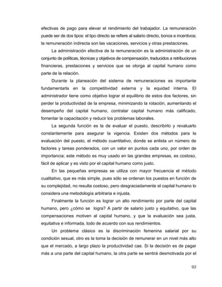 92
efectivas de pago para elevar el rendimiento del trabajador. La remuneración
puede ser de dos tipos: el tipo directo se refiere al salario directo, bonos e incentivos;
la remuneración indirecta son las vacaciones, servicios y otras prestaciones.
La administración efectiva de la remuneración es la administración de un
conjunto de políticas, técnicas y objetivos de compensación, traducidos a retribuciones
financieras, prestaciones y servicios que se otorga al capital humano como
parte de la relación.
Durante la planeación del sistema de remuneraciones es importante
fundamentarla en la competitividad externa y la equidad interna. El
administrador tiene como objetivo lograr el equilibrio de estos dos factores, sin
perder la productividad de la empresa, minimizando la rotación, aumentando el
desempeño del capital humano, contratar capital humano más calificado,
fomentar la capacitación y reducir los problemas laborales.
La segunda función es la de evaluar el puesto, describirlo y revaluarlo
constantemente para asegurar la vigencia. Existen dos métodos para la
evaluación del puesto, el método cuantitativo, donde se enlista un número de
factores y tareas ponderados, con un valor en puntos cada uno, por orden de
importancia; este método es muy usado en las grandes empresas, es costoso,
fácil de aplicar y es visto por el capital humano como justo.
En las pequeñas empresas se utiliza con mayor frecuencia el método
cualitativo, que es más simple, pues sólo se ordenan los puestos en función de
su complejidad, no resulta costoso, pero desgraciadamente el capital humano lo
considera una metodología arbitraria e injusta.
Finalmente la función es lograr un alto rendimiento por parte del capital
humano, pero ¿cómo se logra? A partir de salario justo y equitativo, que las
compensaciones motiven al capital humano, y que la evaluación sea justa,
equitativa e informada, todo de acuerdo con sus rendimientos.
Un problema clásico es la discriminación femenina salarial por su
condición sexual, otro es la toma la decisión de remunerar en un nivel más alto
que el mercado, a largo plazo la productividad cae. Si la decisión es de pagar
más a una parte del capital humano, la otra parte se sentirá desmotivada por el
 