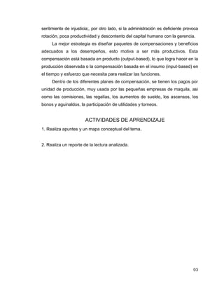 93
sentimiento de injusticia;, por otro lado, si la administración es deficiente provoca
rotación, poca productividad y descontento del capital humano con la gerencia.
La mejor estrategia es diseñar paquetes de compensaciones y beneficios
adecuados a los desempeños, esto motiva a ser más productivos. Esta
compensación está basada en producto (output-based), lo que logra hacer en la
producción observada o la compensación basada en el insumo (input-based) en
el tiempo y esfuerzo que necesita para realizar las funciones.
Dentro de los diferentes planes de compensación, se tienen los pagos por
unidad de producción, muy usada por las pequeñas empresas de maquila, asi
como las comisiones, las regalías, los aumentos de sueldo, los ascensos, los
bonos y aguinaldos, la participación de utilidades y torneos.
ACTIVIDADES DE APRENDIZAJE
1. Realiza apuntes y un mapa conceptual del tema.
2. Realiza un reporte de la lectura analizada.
 