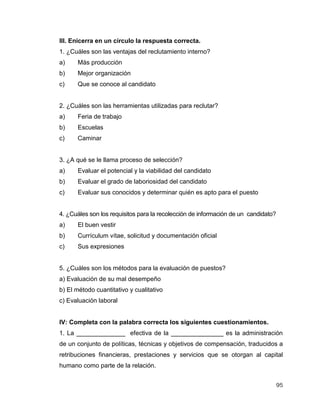95
III. Enicerra en un círculo la respuesta correcta.
1. ¿Cuáles son las ventajas del reclutamiento interno?
a) Más producción
b) Mejor organización
c) Que se conoce al candidato
2. ¿Cuáles son las herramientas utilizadas para reclutar?
a) Feria de trabajo
b) Escuelas
c) Caminar
3. ¿A qué se le llama proceso de selección?
a) Evaluar el potencial y la viabilidad del candidato
b) Evaluar el grado de laboriosidad del candidato
c) Evaluar sus conocidos y determinar quién es apto para el puesto
4. ¿Cuáles son los requisitos para la recolección de información de un candidato?
a) El buen vestir
b) Currículum vítae, solicitud y documentación oficial
c) Sus expresiones
5. ¿Cuáles son los métodos para la evaluación de puestos?
a) Evaluación de su mal desempeño
b) El método cuantitativo y cualitativo
c) Evaluación laboral
IV: Completa con la palabra correcta los siguientes cuestionamientos.
1. La ______________ efectiva de la _______________ es la administración
de un conjunto de políticas, técnicas y objetivos de compensación, traducidos a
retribuciones financieras, prestaciones y servicios que se otorgan al capital
humano como parte de la relación.
 