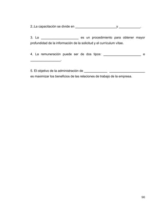 96
2..La capacitación se divide en _______________________y ____________.
3. La _____________________ es un procedimiento para obtener mayor
profundidad de la información de la solicitud y el currículum vítae.
4. La remuneración puede ser de dos tipos: _____________________ e
_________________.
5. El objetivo de la administración de _____________ ____________________
es maximizar los beneficios de las relaciones de trabajo de la empresa.
 