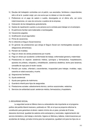 h) Deudas del trabajador contraídas con el patrón, sus asociados, familiares o dependientes;
sólo a él se le pueden exigir, por una suma que no rebase un mes de sueldo.
i) Preferencia en el pago de salario o sueldo, devengados en el último año, así como
indemnizaciones, en caso de concurso o quiebra de la empresa.
j) Colocación de los trabajadores gratuitamente.
k) Gastos de repatriación cuando a una persona se le contrata para trabajar en el extranjero.
l) El patrimonio familiar será inalienable e inembargable.
m) Vacaciones pagadas.
n) Gratificación anual (aguinaldo)
o) Prima de vacaciones.
Por lo referente al Seguro Social tenemos:
a) En general, las prestaciones que otorga el Seguro Social son inembargables (excepto en
obligaciones alimenticias).
b) Pensión de invalidez.
c) Pago en dinero de ciertas prestaciones por muerte.
d) Pago en dinero por accidente o enfermedad de trabajo, enfermedad general y maternidad.
e) Prestaciones en especie: asistencia médica, quirúrgica y farmacéutica, hospitalización,
aparatos de prótesis, ortopedia y rehabilitación, asistencia obstétrica, leche para lactancia,
canastilla de ropa para el recién nacido.
f) Pensión por viudez, orfandad y ascendientes, incapacidad para trabajar, invalidez, vejez,
cesantía en edad avanzada y muerte.
g) Asignaciones familiares.
h) Ayuda asistencial.
i) Ayuda para gastos de matrimonio.
j) Guardería infantil para hijos de aseguradas.
k) Prestaciones sociales: adiestramiento técnico, centros vacacionales, velatorios.
l) Servicios de solidaridad social: asistencia médica, farmacéutica y hospitalaria
2.-SEGURIDAD SOCIAL
La seguridad social en México tiene su antecedente más importante en el programa
político del partido liberal mexicano, publicado en 196, en el que se proponía reformar la
constitución para garantizar al obrero: salario mínimo de un peso, jornada de 8 horas,
descanso dominical, igualdad de salarios entre extranjeros y nacionales, reglamentación del
servicio doméstico y del trabajo a domicilio, higiene en fábricas y talleres, indemnizaciones por
accidentes de trabajo, jornada mínima para los campesinos, igualdad civil para los hijos de un
101
 