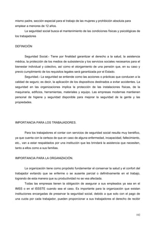 mismo padre, sección especial para el trabajo de las mujeres y prohibición absoluta para
emplear a menores de 12 años.
La seguridad social busca el mantenimiento de las condiciones físicas y psicológicas de
los trabajadores
DEFINICIÓN
Seguridad Social.- Tiene por finalidad garantizar el derecho a la salud, la asistencia
médica, la protección de los medios de subsistencia y los servicios sociales necesarios para el
bienestar individual y colectivo, así como el otorgamiento de una pensión que, en su caso y
previo cumplimiento de los requisitos legales será garantizada por el Estado.
Seguridad.- La seguridad se entiende como las acciones o prácticas que conducen a la
calidad de seguro; es decir, la aplicación de los dispositivos destinados a evitar accidentes. La
seguridad en las organizaciones implica la protección de las instalaciones físicas, de la
maquinaria, edificios, herramientas, materiales y equipo. Las empresas modernas mantienen
personal de higiene y seguridad disponible para mejorar la seguridad de la gente y las
propiedades.
IMPORTANCIA PARA LOS TRABAJADORES.
Para los trabajadores el contar con servicios de seguridad social resulta muy benéfico,
ya que cuenta con la certeza de que en caso de alguna enfermedad, incapacidad, fallecimiento,
etc., van a estar respaldados por una institución que les brindará la asistencia que necesiten,
tanto a ellos como a sus familias.
IMPORTANCIA PARA LA ORGANIZACIÓN.
La organización tiene como propósito fundamentar el conservar la salud y el confort del
trabajador evitando que se enferme o se ausente parcial o definitivamente en el trabajo,
logrando de esta manera que su productividad no se vea afectada.
Todas las empresas tienen la obligación de asegurar a sus empleados ya sea en el
IMSS o en el ISSSTE cuando sea el caso. Es importante para la organización que existan
instituciones encargadas de preservar la seguridad social, debido a que solo con el pago de
una cuota por cada trabajador, pueden proporcionar a sus trabajadores el derecho de recibir
102
 