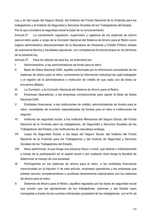 Ley y en las Leyes del Seguro Social, del Instituto del Fondo Nacional de la Vivienda para los
trabajadores y el Instituto de Seguridad y Servicios Sociales de los Trabajadores del Estado.
Por lo que considera la seguridad social la base de su funcionamiento.
Artículo 2º. La coordinación regulación, supervisión y vigilancia de los sistemas de ahorro
para el retiro están a cargo de la Comisión Nacional del Sistema de Ahorro para el Retiro como
órgano administrativo desconcentrado de la Secretaría de Hacienda y Crédito Público dotado
de autonomía técnica y facultades ejecutivas, con competencia funcional propia en los términos
de la presente ley.
Artículo 3º. Para los efectos de esta ley, se entenderá por:
I Administradora, a las administradoras de fondo para el retiro;
II Base de Datos Nacional SAR, aquélla conformada por la información procedente de los
sistemas de ahorro para el retiro, conteniendo la información individual de cada trabajador
y el registro de la administradora o institución de crédito en que cada uno de éstos se
encuentra afiliado;
III La Comisión, a la Comisión Nacional del Sistema de Ahorro para el Retiro;
IV Empresas Operadoras, a las empresas concesionarias para operar la Base de Datos
Nacional SAR,
V Entidades financieras, a las instituciones de crédito, administradoras de fondos para el
retiro, sociedades de inversión especializadas de fondos para el retiro e instituciones de
seguros;
VI Institutos de seguridad social, a los Institutos Mexicanos del Seguro Social, del Fondo
Nacional de la Vivienda para los trabajadores, de Seguridad y Servicios Sociales de los
Trabajadores del Estado y las instituciones de naturaleza análoga;
VII Leyes de Seguridad Social, a las leyes del Seguro Social, del Instituto del Fondo
Nacional de la Vivienda para los Trabajadores y del Instituto de Seguridad y Servicios
Sociales de los Trabajadores del Estado;
VIII Nexo patrimonial, el que tenga una persona física o moral, que directa o indirectamente
a través de la participación en el capital social o por cualquier título tenga la facultad de
determinar el manejo de una sociedad;
IX Participantes en los sistemas de ahorro para el retiro, a las entidades financieras
mencionadas en la fracción V de este artículo, empresas operadoras y las empresas que
presten servicio complementarios o auxiliares directamente relacionados con los sistemas
de ahorro para el retiro;
X Sistemas de Ahorro para el Retiro, aquéllos regulados por las leyes de seguridad social
que prevén que las aportaciones de los trabajadores, patrones y del Estado sean
manejadas a través de las cuentas individuales propiedad de los trabajadores, con el fin de
105
 
