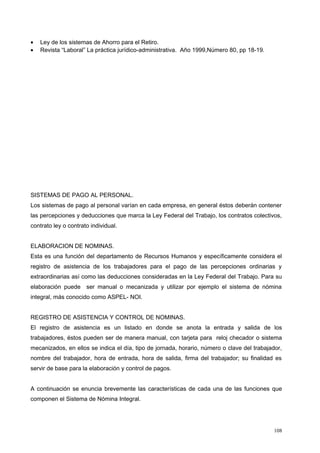 • Ley de los sistemas de Ahorro para el Retiro.
• Revista “Laboral” La práctica jurídico-administrativa. Año 1999,Número 80, pp 18-19.
SISTEMAS DE PAGO AL PERSONAL.
Los sistemas de pago al personal varían en cada empresa, en general éstos deberán contener
las percepciones y deducciones que marca la Ley Federal del Trabajo, los contratos colectivos,
contrato ley o contrato individual.
ELABORACION DE NOMINAS.
Esta es una función del departamento de Recursos Humanos y específicamente considera el
registro de asistencia de los trabajadores para el pago de las percepciones ordinarias y
extraordinarias así como las deducciones consideradas en la Ley Federal del Trabajo. Para su
elaboración puede ser manual o mecanizada y utilizar por ejemplo el sistema de nómina
integral, más conocido como ASPEL- NOI.
REGISTRO DE ASISTENCIA Y CONTROL DE NOMINAS.
El registro de asistencia es un listado en donde se anota la entrada y salida de los
trabajadores, éstos pueden ser de manera manual, con tarjeta para reloj checador o sistema
mecanizados, en ellos se indica el día, tipo de jornada, horario, número o clave del trabajador,
nombre del trabajador, hora de entrada, hora de salida, firma del trabajador; su finalidad es
servir de base para la elaboración y control de pagos.
A continuación se enuncia brevemente las características de cada una de las funciones que
componen el Sistema de Nómina Integral.
108
 