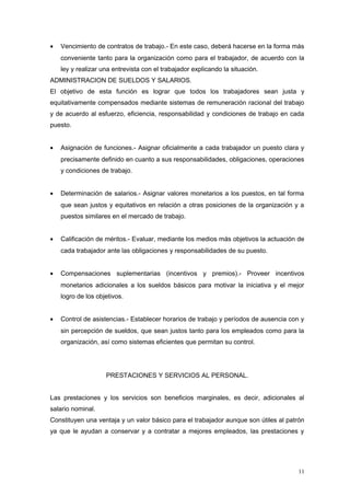 • Vencimiento de contratos de trabajo.- En este caso, deberá hacerse en la forma más
conveniente tanto para la organización como para el trabajador, de acuerdo con la
ley y realizar una entrevista con el trabajador explicando la situación.
ADMINISTRACION DE SUELDOS Y SALARIOS.
El objetivo de esta función es lograr que todos los trabajadores sean justa y
equitativamente compensados mediante sistemas de remuneración racional del trabajo
y de acuerdo al esfuerzo, eficiencia, responsabilidad y condiciones de trabajo en cada
puesto.
• Asignación de funciones.- Asignar oficialmente a cada trabajador un puesto clara y
precisamente definido en cuanto a sus responsabilidades, obligaciones, operaciones
y condiciones de trabajo.
• Determinación de salarios.- Asignar valores monetarios a los puestos, en tal forma
que sean justos y equitativos en relación a otras posiciones de la organización y a
puestos similares en el mercado de trabajo.
• Calificación de méritos.- Evaluar, mediante los medios más objetivos la actuación de
cada trabajador ante las obligaciones y responsabilidades de su puesto.
• Compensaciones suplementarias (incentivos y premios).- Proveer incentivos
monetarios adicionales a los sueldos básicos para motivar la iniciativa y el mejor
logro de los objetivos.
• Control de asistencias.- Establecer horarios de trabajo y períodos de ausencia con y
sin percepción de sueldos, que sean justos tanto para los empleados como para la
organización, así como sistemas eficientes que permitan su control.
PRESTACIONES Y SERVICIOS AL PERSONAL.
Las prestaciones y los servicios son beneficios marginales, es decir, adicionales al
salario nominal.
Constituyen una ventaja y un valor básico para el trabajador aunque son útiles al patrón
ya que le ayudan a conservar y a contratar a mejores empleados, las prestaciones y
11
 