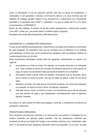 como: su descripción; si son de aplicación general, sólo para un grupo de trabajadores, o
individuales; si son gravables o exentas; la fórmula de cálculo; y la clave numérica que las
identifica. El catálogo también registra si las percepciones y deducciones son movimientos
gravables o no gravables para el ISPT, y aplicables o no para el cálculo del 1% y 2% sobre
remuneraciones y el INFONAVIT.
Dentro de este catálogo, el sistema da de alta ciertas percepciones y deducciones usuales
como ISPT, sueldo, etc., que podrá utilizar o modificar según lo requiera.
Se pueden dar de alta 999 percepciones y 999 deducciones.
MOVIMIENTOS A LA NOMINA POR TRABAJADOR.
Ya que se han definido las percepciones y deducciones, se pueden dar de alta los movimientos
de cada trabajador. Es importante notar que los conceptos que se definieron en el catálogo
como generales, no tienen que volver a teclearse por trabajador, salvo que deseen modificar de
manera especial para uno de ellos.
Estos movimientos individuales pueden tener las siguientes características en cuanto a su
vigencia:
a) acumulativos con límite de monto. Por ejemplo, se le puede descontar a un trabajador
una cierta cantidad de dinero por concepto de préstamo personal en cada periodo de
pago, la cual se va acumulando hasta que liquide el préstamo en su totalidad.
b) Acumulativo hasta la fecha. Estos son también movimientos que se acumulan, perno
que no tienen un límite de monto, sino que se dejan de aplicar a partir de una fecha
dada.
c) Repetitivo sin límite. Con este tipo de movimiento se afecta a la nómina del trabajador
una cantidad, sin tope de monto o fecha. Por ejemplo. Despensa.
d) Sólo esta nómina. Como su nombre lo indica, son movimientos que se dan de alta para
una solo período de pago y que desaparecen automáticamente para el siguiente.
Ejemplo: anticipos.
En cuanto a su valor, podrán ser factor para destajos, monto fijo, o modificación a la fórmula de
percepción o deducción.
PERCEPCIONES ORDINARIAS.
Se le denomina percepciones ordinarias a la remuneración que percibe el trabajador de una
manera constante, por ejemplo: salario tabulado, más las prestaciones ordinarias que
considera ya sea la Ley Federal del Trabajo o los contratos colectivos, ley o individuales, tales
como: % de ayuda de renta, despensa, transporte, prima de antigüedad −en su caso− es decir
110
 