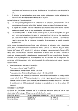 objeciones que juzguen convenientes, ajustándose al procedimiento que determine la
Ley.
f) El derecho de los trabajadores a participar en las utilidades no implica la facultad de
intervenir en la dirección o administración de la empresa.
La Ley Federal del Trabajo establece:
a) Los trabajadores participarán en las utilidades de las empresas, de conformidad con el
porcentaje que determine la Comisión Nacional para la participación de las empresas.
b) El reparto de utilidades ente los trabajadores deberá efectuarse dentro de los sesenta
días siguientes a la fecha en que deba pagarse el impuesto anual.
c) La utilidad repartible se dividirá en dos partes iguales; la primera se repartirá por igual
entre todos los trabajadores, tomando en consideración el número de días trabajados
por cada uno en el año, independientemente el monto de los salarios. La segunda se
repartirá en proporción al monto de los salarios devengados por el trabajo prestado
durante el año.
Como puede observarse la obligación del pago del reparto de utilidades a los trabajadores
(PTU), tiene su fundamento en la Constitución Política (artículo 123, fracción IX) y en la Ley
Federal del Trabajo (LFT, artículo 117); asimismo, la Ley del Impuesto sobre la Renta (LISR)
obliga a las personas físicas y morales a determinar la utilidad fiscal, así como a calcular el
monto que corresponde a los trabajadores por concepto de PTU. La resolución de la Comisión
Nacional para la participación de los trabajadores en las utilidades de las empresas: “El
porcentaje del 10% se aplicará sobre la renta gravable de conformidad con la Ley del Impuesto
sobre la Renta”.
• Base gravable para aplicar el 10% de PTU.
Personas morales: artículo 14 de LISR.
Personas físicas empresariales: artículo 109 LISR
Personas morales Régimen Simplificado: artículo 119-B de la LISR.
Personas físicas con ingresos por honorarios, arrendamientos e intereses: la base gravable
para el cálculo de la PTU de sus trabajadores será el ingreso gravable que se determine
para efectos del impuesto sobre la renta (ISR), en este caso el monto máximo por concepto
de participación de utilidades de cada trabajador no excederá de un mes de su salario del
trabajador.
PERIODO DE ENTREGA.
El artículo 122 de la LFT establece que la PTU deberá realizarse dentro de los 60 días
siguientes a la fecha en que deba presentarse la declaración anual.
CONTRIBUYENTE PLAZO DECLARACION ANUAL PLAZO PAGO PTU
Personas morales. 31 Marzo 99 30 Mayo 99
Personas físicas 30 Abril 99 29 Junio 99
112
 