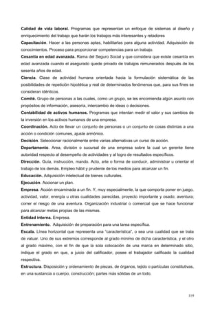 Calidad de vida laboral. Programas que representan un enfoque de sistemas al diseño y
enriquecimiento del trabajo que harán los trabajos más interesantes y retadores
Capacitación. Hacer a las personas aptas, habilitarlas para alguna actividad. Adquisición de
conocimientos. Proceso para proporcionar competencias para un trabajo.
Cesantía en edad avanzada. Rama del Seguro Social y que considera que existe cesantía en
edad avanzada cuando el asegurado quede privado de trabajos remunerados después de los
sesenta años de edad.
Ciencia. Clase de actividad humana orientada hacia la formulación sistemática de las
posibilidades de repetición hipotética y real de determinados fenómenos que, para sus fines se
consideran idénticos.
Comité. Grupo de personas a las cuales, como un grupo, se les encomienda algún asunto con
propósitos de información, asesoría, intercambio de ideas o decisiones.
Contabilidad de activos humanos. Programas que intentan medir el valor y sus cambios de
la inversión en los activos humanos de una empresa.
Coordinación. Acto de llevar un conjunto de personas o un conjunto de cosas distintas a una
acción o condición comunes, ajuste armónico.
Decisión. Seleccionar racionalmente entre varias alternativas un curso de acción.
Departamento. Area, división o sucursal de una empresa sobre la cual un gerente tiene
autoridad respecto al desempeño de actividades y al logro de resultados específicos.
Dirección. Guía, instrucción, mando. Acto, arte o forma de conducir, administrar u orientar el
trabajo de los demás. Empleo hábil y prudente de los medios para alcanzar un fin.
Educación. Adquisición intelectual de bienes culturales.
Ejecución. Accionar un plan.
Empresa. Acción encaminada a un fin. Y, muy especialmente, la que comporta poner en juego,
actividad, valor, energía u otras cualidades parecidas, proyecto importante y osado; aventura;
correr el riesgo de una aventura. Organización industrial o comercial que se hace funcionar
para alcanzar metas propias de las mismas.
Entidad interna. Empresa.
Entrenamiento. Adquisición de preparación para una tarea específica.
Escala. Línea horizontal que representa una “característica”, o sea una cualidad que se trata
de valuar. Uno de sus extremos corresponde al grado mínimo de dicha característica, y el otro
al grado máximo, con el fin de que la sola colocación de una marca en determinado sitio,
indique el grado en que, a juicio del calificador, posee el trabajador calificado la cualidad
respectiva.
Estructura. Disposición y ordenamiento de piezas, de órganos, tejido o partículas constitutivas,
en una sustancia o cuerpo, construcción; partes más sólidas de un todo.
119
 