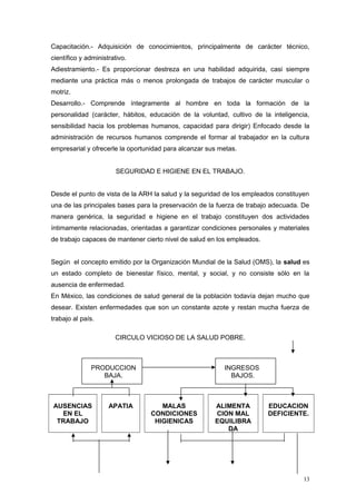 Capacitación.- Adquisición de conocimientos, principalmente de carácter técnico,
científico y administrativo.
Adiestramiento.- Es proporcionar destreza en una habilidad adquirida, casi siempre
mediante una práctica más o menos prolongada de trabajos de carácter muscular o
motriz.
Desarrollo.- Comprende íntegramente al hombre en toda la formación de la
personalidad (carácter, hábitos, educación de la voluntad, cultivo de la inteligencia,
sensibilidad hacia los problemas humanos, capacidad para dirigir) Enfocado desde la
administración de recursos humanos comprende el formar al trabajador en la cultura
empresarial y ofrecerle la oportunidad para alcanzar sus metas.
SEGURIDAD E HIGIENE EN EL TRABAJO.
Desde el punto de vista de la ARH la salud y la seguridad de los empleados constituyen
una de las principales bases para la preservación de la fuerza de trabajo adecuada. De
manera genérica, la seguridad e higiene en el trabajo constituyen dos actividades
íntimamente relacionadas, orientadas a garantizar condiciones personales y materiales
de trabajo capaces de mantener cierto nivel de salud en los empleados.
Según el concepto emitido por la Organización Mundial de la Salud (OMS), la salud es
un estado completo de bienestar físico, mental, y social, y no consiste sólo en la
ausencia de enfermedad.
En México, las condiciones de salud general de la población todavía dejan mucho que
desear. Existen enfermedades que son un constante azote y restan mucha fuerza de
trabajo al país.
CIRCULO VICIOSO DE LA SALUD POBRE.
PRODUCCION
BAJA.
INGRESOS
BAJOS.
AUSENCIAS
EN EL
TRABAJO
APATIA MALAS
CONDICIONES
HIGIENICAS
ALIMENTA
CION MAL
EQUILIBRA
DA
EDUCACION
DEFICIENTE.
13
 