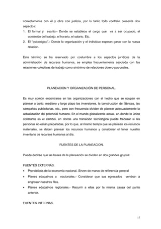 correctamente con él y obre con justicia, por lo tanto todo contrato presenta dos
aspectos:
1. El formal y escrito.- Donde se establece el cargo que va a ser ocupado, el
contenido del trabajo, el horario, el salario. Etc.
2. El “psicológico”.- Donde la organización y el individuo esperan ganar con la nueva
relación.
Este término se ha reservado por costumbre a los aspectos jurídicos de la
administración de recursos humanos, se emplea frecuentemente asociado con las
relaciones colectivas de trabajo como sinónimo de relaciones obrero-patronales.
PLANEACION Y ORGANIZACIÓN DE PERSONAL.
Es muy común encontrarse en las organizaciones con el hecho que se ocupan en
planear a corto, mediano y largo plazo las inversiones, la construcción de fábricas, las
campañas publicitarias, etc., pero con frecuencia olvidan de planear adecuadamente la
actualización del potencial humano. En el mundo globalizante actual, en donde lo único
constante es el cambio, en donde una transición tecnológica puede fracasar si las
personas no están preparadas, por lo que, al mismo tiempo que se planean los recursos
materiales, se deben planear los recursos humanos y considerar el tener nuestro
inventario de recursos humanos al día.
FUENTES DE LA PLANEACION.
Puede decirse que las bases de la planeación se dividen en dos grandes grupos:
FUENTES EXTERNAS:
• Pronósticos de la economía nacional. Sirven de marco de referencia general
• Planes educativos a nacionales.- Considerar que sus egresados vendrán a
engrosar nuestras filas.
• Planes educativos regionales.- Recurrir a ellas por la misma causa del punto
anterior.
FUENTES INTERNAS.
17
 