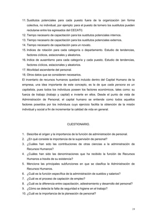 11. Sustitutos potenciales para cada puesto fuera de la organización (en forma
colectiva, no individual, por ejemplo: para el puesto de tornero los sustitutos pueden
reclutarse entre los egresados del CECATI)
12. Tiempo necesario de capacitación para los sustitutos potenciales internos.
13. Tiempo necesario de capacitación para los sustitutos potenciales externos.
14. Tiempo necesario de capacitación para un novato.
15. Indices de rotación para cada categoría o departamento. Estudio de tendencias,
factores cíclicos, estacionales y aleatorios.
16. Indice de ausentismo para cada categoría y cada puesto. Estudio de tendencias,
factores cíclicos, estacionales y aleatorios.
17. Movilidad ascendente del personal.
18. Otros datos que se consideren necesarios.
El inventario de recursos humanos quedará incluido dentro del Capital Humano de la
empresa, una idea importante de este concepto, es la de que cada persona es un
capitalista, pues todos los individuos poseen los factores económicos, tales como: su
fuerza de trabajo (trabajo y capital) e invierte en ellos. Desde el punto de vista de
Administración de Personal, el capital humano se entiende como todos aquellos
factores poseídos por los individuos cuyo ejercicio facilita la obtención de la misión
individual y social a fin de incrementar la calidad de vida en general.
CUESTIONARIO.
1. Describe el origen y la importancia de la función de administración de personal.
2. ¿En qué consiste la importancia de la supervisión de personal?
3. ¿Cuáles han sido las contribuciones de otras ciencias a la administración de
Recursos Humanos?
4. ¿Cuáles han sido las denominaciones que ha recibido la función de Recursos
Humanos a través de su existencia?
5. Menciona las principales subfunciones en que se clasifica la Administración de
Recursos Humanos.
6. ¿Cuál es la función específica de la administración de sueldos y salarios?
7. ¿Cuál es el proceso de captación de empleo?
8. ¿Cuál es la diferencia entre capacitación, adiestramiento y desarrollo del personal?
9. ¿Cómo se detecta la falta de seguridad e higiene en el trabajo?
10. ¿Cuál es la importancia de la planeación de personal?
19
 