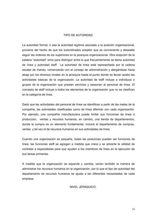 TIPO DE AUTORIDAD.
La autoridad formal, o sea la autoridad legítima asociada a la posición organizacional,
proviene del hecho de que los subordinados acepten que es conveniente y deseable
seguir las órdenes de los superiores en la jerarquía organizacional. Otra acepción de la
palabra “autoridad” sirve para distinguir entre lo que frecuentemente se llama autoridad
de línea y autoridad staff. La autoridad de línea está representada por la cadena
escalar de mando, comenzando con el consejo de administración y alargándose hacia
abajo por los diversos niveles en la jerarquía hasta el punto donde se llevan acabo las
actividades básicas de la organización. La autoridad de staff incluye a individuos o
grupos de la organización que prestan servicios y asesoran al personal de línea. El
concepto de staff incluye a todos los elementos de la organización que no se clasifican
en la categoría de línea.
Dado que las actividades del personal de línea se identifican a partir de las metas de la
compañía, las actividades clasificadas como de línea diferirán con cada organización.
Por ejemplo, una compañía manufacturera puede limitar sus funciones de línea a
producción, ventas y recursos humanos; en cambio, una tienda de departamentos,
donde la compra es un elemento fundamental, incluirá el departamento de compras,
ventas y tal vez el de recursos humanos en sus actividades de línea.
Cuando una organización es pequeña, todas las posiciones pueden ser funciones de
línea; las funciones staff se agregan a medida que crece y se advierte la utilidad de
contratar a especialistas para que ayuden a los miembros de línea en la ejecución de
sus tareas primarias.
A medida que la organización se expande y cambia, varían también la manera de
administrar los recursos humanos en la organización, por lo que el tipo de autoridad del
departamento de recursos humanos se ajusta a las diferentes necesidades de cada
empresa.
NIVEL JERAQUICO.
24
 