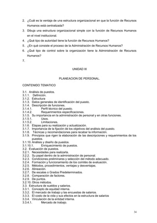 2. ¿Cuál es la ventaja de una estructura organizacional en que la función de Recursos
Humanos está centralizada?
3. Dibuja una estructura organizacional simple con la función de Recursos Humanos
en el nivel institucional.
4. ¿Qué tipo de autoridad tiene la función de Recursos Humanos?
5. ¿En qué consiste el proceso de la Administración de Recursos Humanos?
6. ¿Qué tipo de control sobre la organización tiene la Administración de Recursos
Humanos?
7.
UNIDAD III
PLANEACION DE PERSONAL.
CONTENIDO TEMATICO
3.1. Análisis de puestos.
3.1.1. Definición.
3.1.2. Estructura
3.1.3. Datos generales de identificación del puesto.
3.1.4. Descripción de funciones.
3.1.4.1. Perfil técnico del puesto.
3.1.4.2. Requerimientos especificaciones.
3.1.5. Su importancia en la administración de personal y en otras funciones.
3.1.5.1. Usos.
3.1.5.2. Limitaciones.
3.1.6. Etapas para su realización y actualización.
3.1.7. Importancia de la fijación de los objetivos del análisis del puesto.
3.1.8. Técnicas y recomendaciones para recabar la información.
3.1.9. Principios que rigen la elaboración de las descripciones y requerimientos de los
puestos.
3.1.10. Análisis y diseño de puestos.
3.1.10.1. Enriquecimiento de puestos.
3.2. Evaluación de puestos.
3.2.1. Necesidades para realizarla.
3.2.2. Su papel dentro de la administración de personal.
3.2.3. Condiciones preliminares y selección del método adecuado.
3.2.4. Formación y funcionamiento de los comités de evaluación.
3.2.5. Métodos, procedimientos, ventajas y desventajas.
3.2.6. Alineación.
3.2.7. De escalas o Grados Predeterminados.
3.2.8. Comparación de factores.
3.2.9. De puntos.
3.2.10. Otros métodos.
3.3. Estructura de sueldos y salarios.
3.3.1. Concepto de equidad interna.
3.3.2. El mercado de trabajo y las encuestas de salarios.
3.3.3. El costo de la vida y sus efectos en la estructura de salarios
3.3.4. Vinculación de la entidad interna.
3.3.4.1. Mercado de trabajo.
34
 