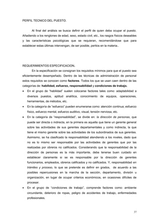 PERFIL TECNICO DEL PUESTO.
Al final del análisis se busca definir el perfil de quien deba ocupar el puesto.
Añadiendo a los renglones de edad, sexo, estado civil, etc., los rasgos físicos deseables
y las características psicológicas que se requieran, recomendándose que para
establecer estas últimas intervengan, de ser posible, peritos en la materia..
REQUERIMIENTOS ESPECIFICACION.
En la especificación se consignan los requisitos mínimos para que el puesto sea
eficientemente desempeñado. Dentro de las técnicas de administración de personal
estos requisitos se conocen como factores. Todos los que se usan caen dentro de las
categorías de: habilidad, esfuerzo, responsabilidad y condiciones de trabajo.
• En el grupo de “habilidad” suelen colocarse factores tales como: adaptabilidad a
diversos puestos, aptitud analítica, conocimiento de equipos, operaciones,
herramientas, de métodos, etc.
• En la categoría de “esfuerzo” pueden enumerarse como: atención continua; esfuerzo
físico, esfuerzo mental, esfuerzo auditivo, visual, tensión nerviosa, etc.
• En la categoría de “responsabilidad”, se divide en: la dirección de personas, que
puede ser directa o indirecta, en la primera es aquella que tiene un gerente general
sobre las actividades de sus gerentes departamentales y como indirecta, la que
tiene el mismo gerente sobre las actividades de los subordinados de sus gerentes.
Asimismo, se ha clasificado la responsabilidad atendiendo a los niveles, dado que
no es lo mismo ser responsable por las actividades de gerentes que por las
realizadas por obreros no calificados. Considerando que la responsabilidad de la
dirección de personas es la más importante, debe tenerse buen cuidado en
establecer claramente si se es responsable por la dirección de gerentes
funcionarios, empleados, obreros calificados y no calificados. Y, responsabilidad en
trámites y proceso, lo que se pretende es definir en grados, de acuerdo a las
posibles repercusiones en la marcha de la sección, departamento, división u
organización, en lugar de ocupar criterios económicos, en ocasiones difíciles de
procesar.
• En el grupo de “condiciones de trabajo”, comprende factores como: ambiente
circundante, deterioro de ropas, peligro de accidentes de trabajo, enfermedades
profesionales.
37
 