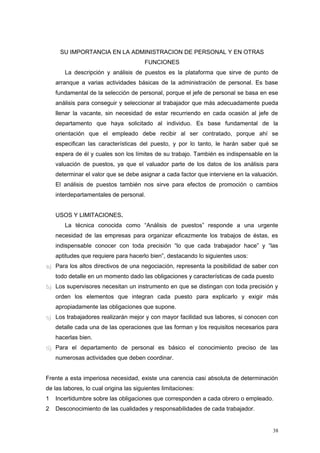 SU IMPORTANCIA EN LA ADMINISTRACION DE PERSONAL Y EN OTRAS
FUNCIONES
La descripción y análisis de puestos es la plataforma que sirve de punto de
arranque a varias actividades básicas de la administración de personal. Es base
fundamental de la selección de personal, porque el jefe de personal se basa en ese
análisis para conseguir y seleccionar al trabajador que más adecuadamente pueda
llenar la vacante, sin necesidad de estar recurriendo en cada ocasión al jefe de
departamento que haya solicitado al individuo. Es base fundamental de la
orientación que el empleado debe recibir al ser contratado, porque ahí se
especifican las características del puesto, y por lo tanto, le harán saber qué se
espera de él y cuales son los límites de su trabajo. También es indispensable en la
valuación de puestos, ya que el valuador parte de los datos de los análisis para
determinar el valor que se debe asignar a cada factor que interviene en la valuación.
El análisis de puestos también nos sirve para efectos de promoción o cambios
interdepartamentales de personal.
USOS Y LIMITACIONES.
La técnica conocida como “Análisis de puestos” responde a una urgente
necesidad de las empresas para organizar eficazmente los trabajos de éstas, es
indispensable conocer con toda precisión “lo que cada trabajador hace” y “las
aptitudes que requiere para hacerlo bien”, destacando lo siguientes usos:
a)a) Para los altos directivos de una negociación, representa la posibilidad de saber con
todo detalle en un momento dado las obligaciones y características de cada puesto
b)b) Los supervisores necesitan un instrumento en que se distingan con toda precisión y
orden los elementos que integran cada puesto para explicarlo y exigir más
apropiadamente las obligaciones que supone.
c)c) Los trabajadores realizarán mejor y con mayor facilidad sus labores, si conocen con
detalle cada una de las operaciones que las forman y los requisitos necesarios para
hacerlas bien.
d)d) Para el departamento de personal es básico el conocimiento preciso de las
numerosas actividades que deben coordinar.
Frente a esta imperiosa necesidad, existe una carencia casi absoluta de determinación
de las labores, lo cual origina las siguientes limitaciones:
1 Incertidumbre sobre las obligaciones que corresponden a cada obrero o empleado.
2 Desconocimiento de las cualidades y responsabilidades de cada trabajador.
38
 