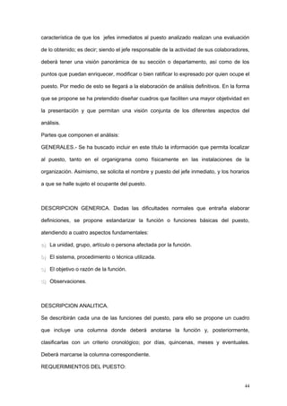característica de que los jefes inmediatos al puesto analizado realizan una evaluación
de lo obtenido; es decir; siendo el jefe responsable de la actividad de sus colaboradores,
deberá tener una visión panorámica de su sección o departamento, así como de los
puntos que puedan enriquecer, modificar o bien ratificar lo expresado por quien ocupe el
puesto. Por medio de esto se llegará a la elaboración de análisis definitivos. En la forma
que se propone se ha pretendido diseñar cuadros que faciliten una mayor objetividad en
la presentación y que permitan una visión conjunta de los diferentes aspectos del
análisis.
Partes que componen el análisis:
GENERALES.- Se ha buscado incluir en este título la información que permita localizar
al puesto, tanto en el organigrama como físicamente en las instalaciones de la
organización. Asimismo, se solicita el nombre y puesto del jefe inmediato, y los horarios
a que se halle sujeto el ocupante del puesto.
DESCRIPCION GENERICA. Dadas las dificultades normales que entraña elaborar
definiciones, se propone estandarizar la función o funciones básicas del puesto,
atendiendo a cuatro aspectos fundamentales:
a)a) La unidad, grupo, artículo o persona afectada por la función.
b)b) El sistema, procedimiento o técnica utilizada.
c)c) El objetivo o razón de la función.
d)d) Observaciones.
DESCRIPCION ANALITICA.
Se describirán cada una de las funciones del puesto, para ello se propone un cuadro
que incluye una columna donde deberá anotarse la función y, posteriormente,
clasificarlas con un criterio cronológico; por días, quincenas, meses y eventuales.
Deberá marcarse la columna correspondiente.
REQUERIMIENTOS DEL PUESTO:
44
 