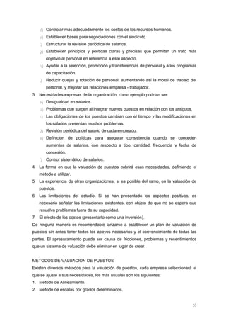 d)d) Controlar más adecuadamente los costos de los recursos humanos.
e)e) Establecer bases para negociaciones con el sindicato.
f)f) Estructurar la revisión periódica de salarios.
g)g) Establecer principios y políticas claras y precisas que permitan un trato más
objetivo al personal en referencia a este aspecto.
h)h) Ayudar a la selección, promoción y transferencias de personal y a los programas
de capacitación.
i)i) Reducir quejas y rotación de personal, aumentando así la moral de trabajo del
personal, y mejorar las relaciones empresa - trabajador.
3 Necesidades expresas de la organización, como ejemplo podrían ser:
a)a) Desigualdad en salarios.
b)b) Problemas que surgen al integrar nuevos puestos en relación con los antiguos.
c)c) Las obligaciones de los puestos cambian con el tiempo y las modificaciones en
los salarios presentan muchos problemas.
d)d) Revisión periódica del salario de cada empleado.
e)e) Definición de políticas para asegurar consistencia cuando se conceden
aumentos de salarios, con respecto a tipo, cantidad, frecuencia y fecha de
concesión.
f)f) Control sistemático de salarios.
4 La forma en que la valuación de puestos cubrirá esas necesidades, definiendo el
método a utilizar.
5 La experiencia de otras organizaciones, si es posible del ramo, en la valuación de
puestos.
6 Las limitaciones del estudio. Si se han presentado los aspectos positivos, es
necesario señalar las limitaciones existentes, con objeto de que no se espera que
resuelva problemas fuera de su capacidad.
7 El efecto de los costos (presentarlo como una inversión).
De ninguna manera es recomendable lanzarse a establecer un plan de valuación de
puestos sin antes tener todos los apoyos necesarios y el convencimiento de todas las
partes. El apresuramiento puede ser causa de fricciones, problemas y resentimientos
que un sistema de valuación debe eliminar en lugar de crear.
METODOS DE VALUACION DE PUESTOS
Existen diversos métodos para la valuación de puestos, cada empresa seleccionará el
que se ajuste a sus necesidades, los más usuales son los siguientes:
1. Método de Alineamiento.
2. Método de escalas por grados determinados.
53
 