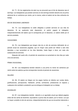 Art. 71.- En los reglamentos de esta Ley se procurará que el día de descanso sea el
domingo. Los trabajadores que presten servicios en día domingo tendrán derecho de una prima
adicional de un veinticinco por ciento, por lo menos, sobre el salario de los días ordinarios de
trabajo.
DÍA DE DESCANSO LABORADO
Art. 73.- Los trabajadores no están obligados a prestar servicios en sus días de
descanso. Si se quebranta esta disposición, el patrón pagará al trabajador,
independientemente del salario que le corresponda por el descanso, un salario doble por el
servicio prestado.
VACACIONES
Art. 76.- Los trabajadores que tengan más de un año de servicios disfrutarán de un
periodo anual de vacaciones pagadas, que en ningún caso podrá ser inferior a seis días
laborales, y que aumentará en los días laborales, hasta llegar a doce, por cada año
subsecuente de servicios.
Después del cuarto año, el periodo de vacaciones se aumentará en dos días por cada
cinco de servicios.
PRIMA VACACIONAL
Art. 80.- Los trabajadores tendrán derecho a una prima no menor de veinticinco por
ciento sobre los salarios que les correspondan durante el periodo de vacaciones.
SALARIO
Art. 84.- El salario se integra con los pagos hechos en efectivo por cuotas diaria,
gratificaciones, percepciones, habitación, primas, comisiones, prestaciones en especie y
cualquiera otra cantidad o prestación que se entregue al trabajador por su trabajo.
AGUINALDO
Art. 87.- Los trabajadores tendrán derecho a un aguinaldo anual que deberá pagarse
antes del día veinte de diciembre, equivalente a quince días de salario, por lo menos. Los que
no hayan cumplido el año de servicios, independientemente de que se encuentren laborando o
86
 