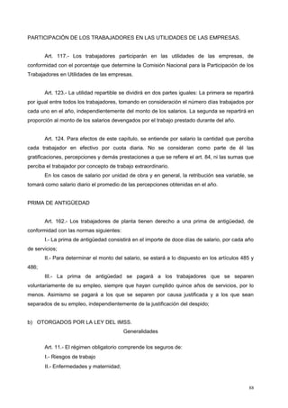 PARTICIPACIÓN DE LOS TRABAJADORES EN LAS UTILIDADES DE LAS EMPRESAS.
Art. 117.- Los trabajadores participarán en las utilidades de las empresas, de
conformidad con el porcentaje que determine la Comisión Nacional para la Participación de los
Trabajadores en Utilidades de las empresas.
Art. 123.- La utilidad repartible se dividirá en dos partes iguales: La primera se repartirá
por igual entre todos los trabajadores, tomando en consideración el número días trabajados por
cada uno en el año, independientemente del monto de los salarios. La segunda se repartirá en
proporción al monto de los salarios devengados por el trabajo prestado durante del año.
Art. 124. Para efectos de este capítulo, se entiende por salario la cantidad que perciba
cada trabajador en efectivo por cuota diaria. No se consideran como parte de él las
gratificaciones, percepciones y demás prestaciones a que se refiere el art. 84, ni las sumas que
perciba el trabajador por concepto de trabajo extraordinario.
En los casos de salario por unidad de obra y en general, la retribución sea variable, se
tomará como salario diario el promedio de las percepciones obtenidas en el año.
PRIMA DE ANTIGÜEDAD
Art. 162.- Los trabajadores de planta tienen derecho a una prima de antigüedad, de
conformidad con las normas siguientes:
I.- La prima de antigüedad consistirá en el importe de doce días de salario, por cada año
de servicios;
II.- Para determinar el monto del salario, se estará a lo dispuesto en los artículos 485 y
486;
III.- La prima de antigüedad se pagará a los trabajadores que se separen
voluntariamente de su empleo, siempre que hayan cumplido quince años de servicios, por lo
menos. Asimismo se pagará a los que se separen por causa justificada y a los que sean
separados de su empleo, independientemente de la justificación del despido;
b) OTORGADOS POR LA LEY DEL IMSS.
Generalidades
Art. 11.- El régimen obligatorio comprende los seguros de:
I.- Riesgos de trabajo
II.- Enfermedades y maternidad;
88
 