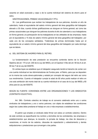 cesantía en edad avanzada y vejez o de la cuenta individual del sistema de ahorro para el
retiro.
GRATIFICACIONES, PRIMAS VACACIONALES Y PTU.
XI.- Las gratificaciones que reciban los trabajadores de sus patrones, durante un año de
calendario, hasta el equivalente del salario mínimo general del área geográfica del trabajador
elevado a 30 días, cuando dichas gratificaciones se otorguen en forma general; así como las
primas vacacionales que otorguen los patrones durante el año de calendario a sus trabajadores
en forma general y la participación de los trabajadores en las utilidades de las empresas, hasta
por el equivalente a 15 días de salario mínimo general del área geográfica del trabajador, por
cada uno de los conceptos señalados. Tratándose de primas dominicales hasta por el
equivalente de un salario mínimo general del área geográfica del trabajador por cada domingo
que se labore.
e) DEL SISTEMA DE AHORRO PARA EL RETIRO.
La fundamentación de esta prestación se encuentra contenida dentro de la Sección
Séptima del art. 174 al art. 200 de la Ley del IMSS y en el Capítulo V Bis del art. 90 bis-A al art.
90 bis-T de la Ley del ISSSTE.
En ambas leyes se establece que el trabajador asegurado tendrá el derecho de contar con
una cuenta individual en las Administradoras de Fondos para el Retiro, para que se depositen
en la misma las cuota obrero-patronales y estatal por concepto del seguro del retiro así como
sus rendimientos. Cuando el trabajador cumpla la edad de 60 años podrá realizar el retiro en
una sola exhibición del monto total de su cuenta individual en el caso de la Ley del IMSS y 65
años para la Ley del ISSSTE.
SEGÚN SU FUENTE: CONVENIDA ENTRE LAS ORGANIZACIONES Y LOS SINDICATOS
(CONTRATO COLECTIVO).
Art. 386.- Contrato colectivo de trabajo es el convenio celebrado entre uno o varios
sindicatos de trabajadores y uno o varios patrones, con objeto de establecer las condiciones
según las cuales debe prestarse el trabajo en una o más empresas o establecimientos.
El patrón que emplee un sindicato debe firmar con estos un contrato colectivo. Dentro
de este contrato se especificarán los nombre y domicilios de los contratantes, las empresas o
establecimientos que abarque, la duración, la jornada de trabajo, los días de descanso y
vacaciones, el monto de los salarios, cláusulas de capacitación y adiestramiento y demás
estipulaciones o prestaciones que convengan a las partes.
98
 
