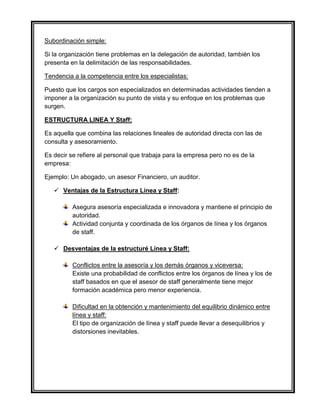 Subordinación simple:
Si la organización tiene problemas en la delegación de autoridad, también los
presenta en la delimitación de las responsabilidades.
Tendencia a la competencia entre los especialistas:
Puesto que los cargos son especializados en determinadas actividades tienden a
imponer a la organización su punto de vista y su enfoque en los problemas que
surgen.
ESTRUCTURA LINEA Y Staff:
Es aquella que combina las relaciones lineales de autoridad directa con las de
consulta y asesoramiento.
Es decir se refiere al personal que trabaja para la empresa pero no es de la
empresa:
Ejemplo: Un abogado, un asesor Financiero, un auditor.
 Ventajas de la Estructura Línea y Staff:
Asegura asesoría especializada e innovadora y mantiene el principio de
autoridad.
Actividad conjunta y coordinada de los órganos de línea y los órganos
de staff.
 Desventajas de la estructuré Línea y Staff:
Conflictos entre la asesoría y los demás órganos y viceversa:
Existe una probabilidad de conflictos entre los órganos de línea y los de
staff basados en que el asesor de staff generalmente tiene mejor
formación académica pero menor experiencia.
Dificultad en la obtención y mantenimiento del equilibrio dinámico entre
línea y staff:
El tipo de organización de línea y staff puede llevar a desequilibrios y
distorsiones inevitables.
 