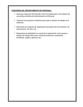 FUNCIONES DEL DEPARTAMENTO DE PERSONAL:
 Asesorar al ejecutivo del más alto nivel en la elaboración y formulación de
una política científica de Administración de Personal.
 Proponer los proyectos necesarios para regir la relación de trabajo en la
institución.
 Administrar los sistemas de clasificación de puestos de remuneración, de
reclutamiento, de retiro, etc.
 Diagnosticar la estabilidad o la moral de la organización como grupos o
equipos de trabajo tales como: eficiencia productiva, ausentismo,
accidentes, quejas y agravios, etc.
 