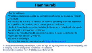 Hammurabi
•Rey de babilonia
•Tras las conquistas consolido su su imperio unificando su lengua, su religión
y sus leyes.
•Se abstuvo de atacar a las familias de hurritas que emigraron y se asentaron
en la periferia de su reino, con lo que se ganó su confianza.
•Se dedicó a embellecer varias ciudades del imperio, no sólo Babilonia, con lo
que difundió el arte por sus territorios.
•Durante su reinado, mandó a construir canales, mejorar los sistemas de
riego y edificar palacios y templos.
•Estableció alhóndigas.
•Su contribución más relevante fue el Código de Hammurabi.
f. Casa pública destinada para la compra y venta del trigo. En algunos pueblos sirve para el depósito y para
la compra y venta de otros granos, comestibles o mercaderías.
Diccionario Enciclopédica Vox 1. © 2009 Larousse Editorial, S.L.
 