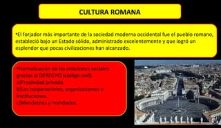 •El forjador más importante de la sociedad moderna occidental fue el pueblo romano,
estableció bajo un Estado sólido, administrado excelentemente y que logró un
esplendor que pocas civilizaciones han alcanzado.
•Formalización de las relaciones sociales
gracias al DERECHO (código civil).
a)Propiedad privada.
b)Las corporaciones, organizaciones e
Instituciones.
c)Mandatnes y mandados.
CULTURA ROMANA
 