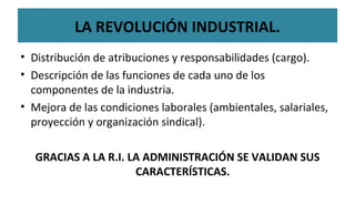• Distribución de atribuciones y responsabilidades (cargo).
• Descripción de las funciones de cada uno de los
componentes de la industria.
• Mejora de las condiciones laborales (ambientales, salariales,
proyección y organización sindical).
GRACIAS A LA R.I. LA ADMINISTRACIÓN SE VALIDAN SUS
CARACTERÍSTICAS.
LA REVOLUCIÓN INDUSTRIAL.
 