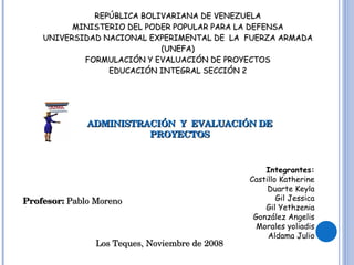 REPÚBLICA BOLIVARIANA DE VENEZUELA MINISTERIO DEL PODER POPULAR PARA LA DEFENSA UNIVERSIDAD NACIONAL EXPERIMENTAL DE  LA  FUERZA ARMADA (UNEFA) FORMULACIÓN Y EVALUACIÓN DE PROYECTOS EDUCACIÓN INTEGRAL SECCIÓN 2 ADMINISTRACIÓN  Y  EVALUACIÓN DE PROYECTOS Integrantes: Castillo Katherine Duarte Keyla Gil Jessica Gil Yethzenia González Angelis Morales yoliadis Aldama Julio Profesor:  Pablo Moreno Los Teques, Noviembre de 2008 