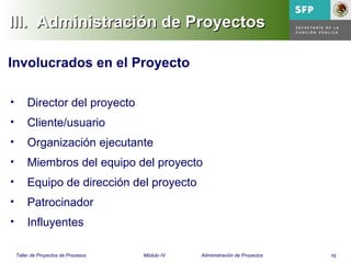 16Taller de Proyectos de Procesos Módulo IV Administración de Proyectos
III. Administración de ProyectosIII. Administración de Proyectos
• Director del proyecto
• Cliente/usuario
• Organización ejecutante
• Miembros del equipo del proyecto
• Equipo de dirección del proyecto
• Patrocinador
• Influyentes
Involucrados en el Proyecto
 