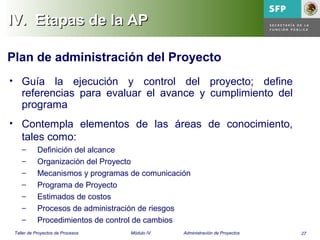 27Taller de Proyectos de Procesos Módulo IV Administración de Proyectos
IV.IV. Etapas de la APEtapas de la AP
Plan de administración del Proyecto
• Guía la ejecución y control del proyecto; define
referencias para evaluar el avance y cumplimiento del
programa
• Contempla elementos de las áreas de conocimiento,
tales como:
– Definición del alcance
– Organización del Proyecto
– Mecanismos y programas de comunicación
– Programa de Proyecto
– Estimados de costos
– Procesos de administración de riesgos
– Procedimientos de control de cambios
 