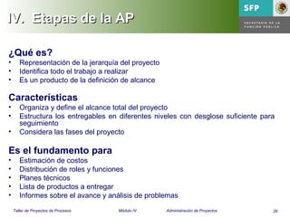 29Taller de Proyectos de Procesos Módulo IV Administración de Proyectos
IV.IV. Etapas de la APEtapas de la AP
¿Qué es?
• Representación de la jerarquía del proyecto
• Identifica todo el trabajo a realizar
• Es un producto de la definición de alcance
Características
• Organiza y define el alcance total del proyecto
• Estructura los entregables en diferentes niveles con desglose suficiente para
seguimiento
• Considera las fases del proyecto
Es el fundamento para
• Estimación de costos
• Distribución de roles y funciones
• Planes técnicos
• Lista de productos a entregar
• Informes sobre el avance y análisis de problemas
 
