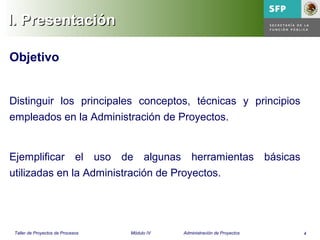 4Taller de Proyectos de Procesos Módulo IV Administración de Proyectos
Objetivo
Distinguir los principales conceptos, técnicas y principios
empleados en la Administración de Proyectos.
Ejemplificar el uso de algunas herramientas básicas
utilizadas en la Administración de Proyectos.
I. PresentaciónI. Presentación
 
