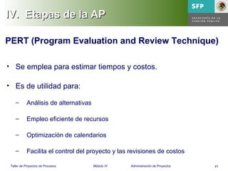 41Taller de Proyectos de Procesos Módulo IV Administración de Proyectos
IV.IV. Etapas de la APEtapas de la AP
• Se emplea para estimar tiempos y costos.
• Es de utilidad para:
– Análisis de alternativas
– Empleo eficiente de recursos
– Optimización de calendarios
– Facilita el control del proyecto y las revisiones de costos
PERT (Program Evaluation and Review Technique)
 