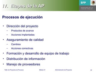 44Taller de Proyectos de Procesos Módulo IV Administración de Proyectos
IV.IV. Etapas de la APEtapas de la AP
Procesos de ejecución
• Dirección del proyecto
– Productos de avance
– Acciones implantadas
• Aseguramiento de calidad
– Cambios
– Acciones correctivas
• Formación y desarrollo de equipo de trabajo
• Distribución de información
• Manejo de proveedores
 