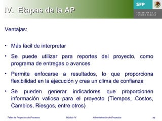 48Taller de Proyectos de Procesos Módulo IV Administración de Proyectos
IV.IV. Etapas de la APEtapas de la AP
Ventajas:
• Más fácil de interpretar
• Se puede utilizar para reportes del proyecto, como
programa de entregas o avances
• Permite enfocarse a resultados, lo que proporciona
flexibilidad en la ejecución y crea un clima de confianza
• Se pueden generar indicadores que proporcionen
información valiosa para el proyecto (Tiempos, Costos,
Cambios, Riesgos, entre otros)
 