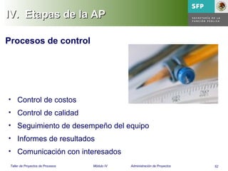 52Taller de Proyectos de Procesos Módulo IV Administración de Proyectos
IV.IV. Etapas de la APEtapas de la AP
Procesos de control
• Control de costos
• Control de calidad
• Seguimiento de desempeño del equipo
• Informes de resultados
• Comunicación con interesados
 