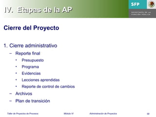 58Taller de Proyectos de Procesos Módulo IV Administración de Proyectos
IV.IV. Etapas de la APEtapas de la AP
Cierre del Proyecto
1. Cierre administrativo
– Reporte final
• Presupuesto
• Programa
• Evidencias
• Lecciones aprendidas
• Reporte de control de cambios
– Archivos
– Plan de transición
 