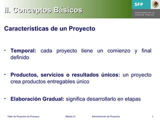 7Taller de Proyectos de Procesos Módulo IV Administración de Proyectos
Características de un Proyecto
• Temporal: cada proyecto tiene un comienzo y final
definido
• Productos, servicios o resultados únicos: un proyecto
crea productos entregables único
• Elaboración Gradual: significa desarrollarlo en etapas
II. Conceptos BásicosII. Conceptos Básicos
 