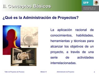 8Taller de Proyectos de Procesos Módulo IV Administración de Proyectos
La aplicación racional de
conocimientos, habilidades,
herramientas y técnicas para
alcanzar los objetivos de un
proyecto, a través de una
serie de actividades
interrelacionadas.
¿Qué es la Administración de Proyectos?
II. Conceptos BásicosII. Conceptos Básicos
 