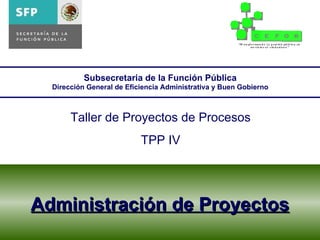 Administración de Proyectos Subsecretaria de la Función Pública Dirección General de Eficiencia Administrativa y Buen Gobierno Taller de Proyectos de Procesos TPP IV 