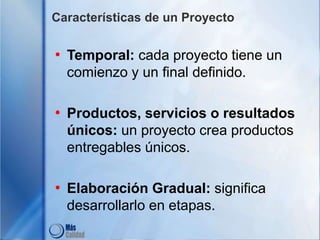 Características de un Proyecto
• Temporal: cada proyecto tiene un
comienzo y un final definido.
• Productos, servicios o resultados
únicos: un proyecto crea productos
entregables únicos.
• Elaboración Gradual: significa
desarrollarlo en etapas.
 