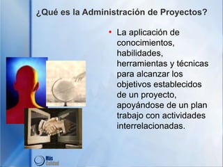 ¿Qué es la Administración de Proyectos?
• La aplicación de
conocimientos,
habilidades,
herramientas y técnicas
para alcanzar los
objetivos establecidos
de un proyecto,
apoyándose de un plan
trabajo con actividades
interrelacionadas.
 
