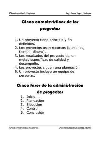 Administración de Proyectos

Ing. Bruno López Takeyas

Cinco características de los
proyectos
1. Un proyecto tiene principio y fin
definidos.
2. Los proyectos usan recursos (personas,
tiempo, dinero).
3. Los resultados del proyecto tienen
metas específicas de calidad y
desempeño.
4. Los proyectos siguen una planeación
5. Un proyecto incluye un equipo de
personas.

Cinco fases de la administración
de proyectos
1.
2.
3.
4.
5.

Inicio
Planeación
Ejecución
Control
Conclusión

www.itnuevolaredo.edu.mx/takeyas

Email: takeyas@itnuevolaredo.edu.mx

 