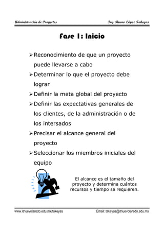 Administración de Proyectos

Ing. Bruno López Takeyas

Fase 1: Inicio
Reconocimiento de que un proyecto
puede llevarse a cabo
Determinar lo que el proyecto debe
lograr
Definir la meta global del proyecto
Definir las expectativas generales de
los clientes, de la administración o de
los intersados
Precisar el alcance general del
proyecto
Seleccionar los miembros iniciales del
equipo
El alcance es el tamaño del
proyecto y determina cuántos
recursos y tiempo se requieren.

www.itnuevolaredo.edu.mx/takeyas

Email: takeyas@itnuevolaredo.edu.mx

 