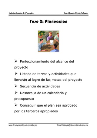 Administración de Proyectos

Ing. Bruno López Takeyas

Fase 2: Planeación

Perfeccionamiento del alcance del
proyecto
Listado de tareas y actividades que
llevarán al logro de las metas del proyecto
Secuencia de actividades
Desarrollo de un calendario y
presupuesto
Conseguir que el plan sea aprobado
por los terceros apropiados

www.itnuevolaredo.edu.mx/takeyas

Email: takeyas@itnuevolaredo.edu.mx

 