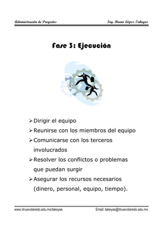Administración de Proyectos

Ing. Bruno López Takeyas

Fase 3: Ejecución

Dirigir el equipo
Reunirse con los miembros del equipo
Comunicarse con los terceros
involucrados
Resolver los conflictos o problemas
que puedan surgir
Asegurar los recursos necesarios
(dinero, personal, equipo, tiempo).

www.itnuevolaredo.edu.mx/takeyas

Email: takeyas@itnuevolaredo.edu.mx

 